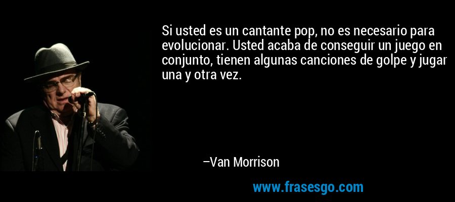Si usted es un cantante pop, no es necesario para evolucionar. Usted acaba de conseguir un juego en conjunto, tienen algunas canciones de golpe y jugar una y otra vez. – Van Morrison