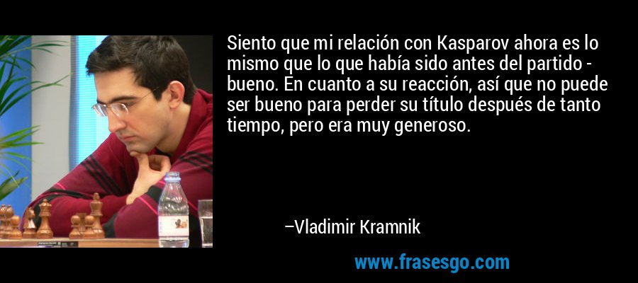 Siento que mi relación con Kasparov ahora es lo mismo que lo que había sido antes del partido - bueno. En cuanto a su reacción, así que no puede ser bueno para perder su título después de tanto tiempo, pero era muy generoso. – Vladimir Kramnik