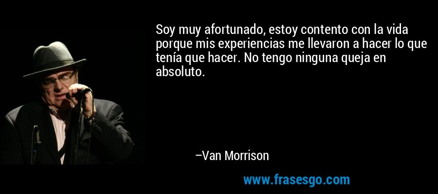 Soy muy afortunado, estoy contento con la vida porque mis experiencias me llevaron a hacer lo que tenía que hacer. No tengo ninguna queja en absoluto. – Van Morrison