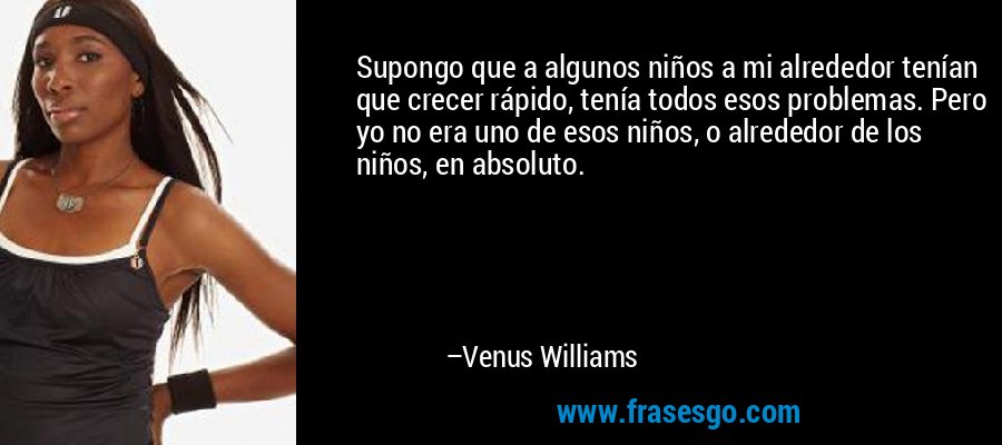 Supongo que a algunos niños a mi alrededor tenían que crecer rápido, tenía todos esos problemas. Pero yo no era uno de esos niños, o alrededor de los niños, en absoluto. – Venus Williams