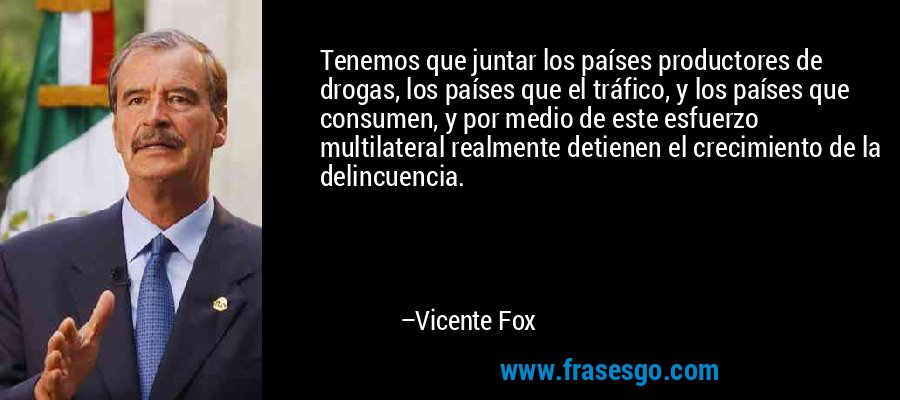 Tenemos que juntar los países productores de drogas, los países que el tráfico, y los países que consumen, y por medio de este esfuerzo multilateral realmente detienen el crecimiento de la delincuencia. – Vicente Fox