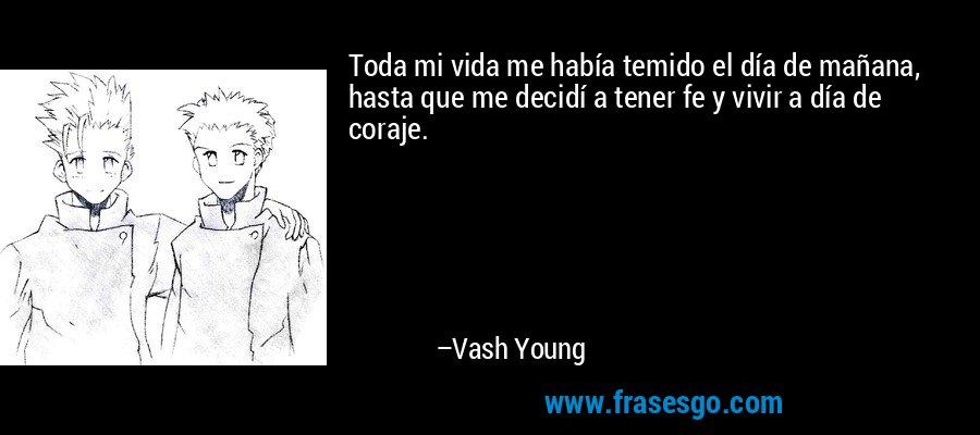 Toda mi vida me había temido el día de mañana, hasta que me decidí a tener fe y vivir a día de coraje. – Vash Young