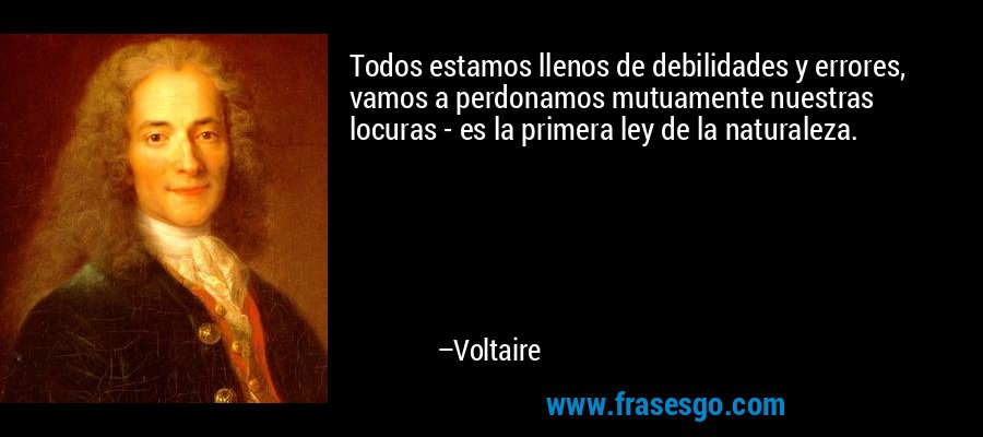 Todos estamos llenos de debilidades y errores, vamos a perdonamos mutuamente nuestras locuras - es la primera ley de la naturaleza. – Voltaire