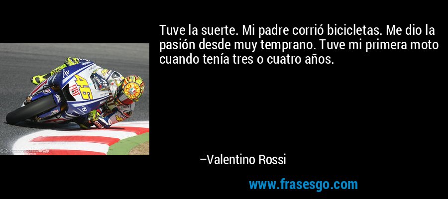 Tuve la suerte. Mi padre corrió bicicletas. Me dio la pasión desde muy temprano. Tuve mi primera moto cuando tenía tres o cuatro años. – Valentino Rossi