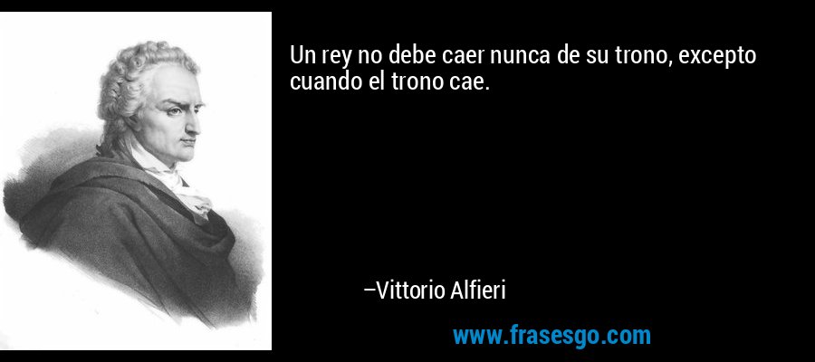 Un rey no debe caer nunca de su trono, excepto cuando el trono cae. – Vittorio Alfieri