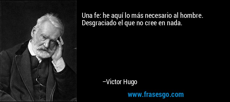 Una fe: he aquí lo más necesario al hombre. Desgraciado el que no cree en nada. – Victor Hugo