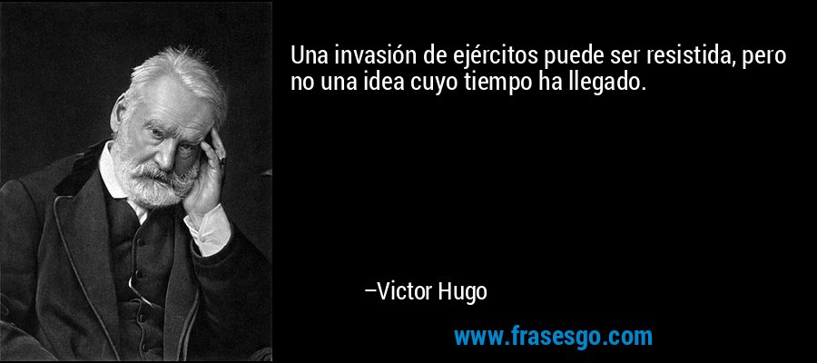 Una invasión de ejércitos puede ser resistida, pero no una idea cuyo tiempo ha llegado. – Victor Hugo