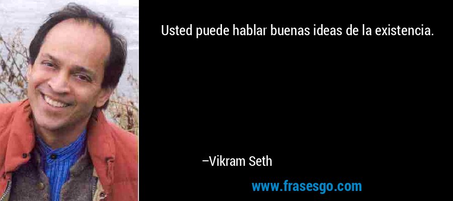 Usted puede hablar buenas ideas de la existencia. – Vikram Seth