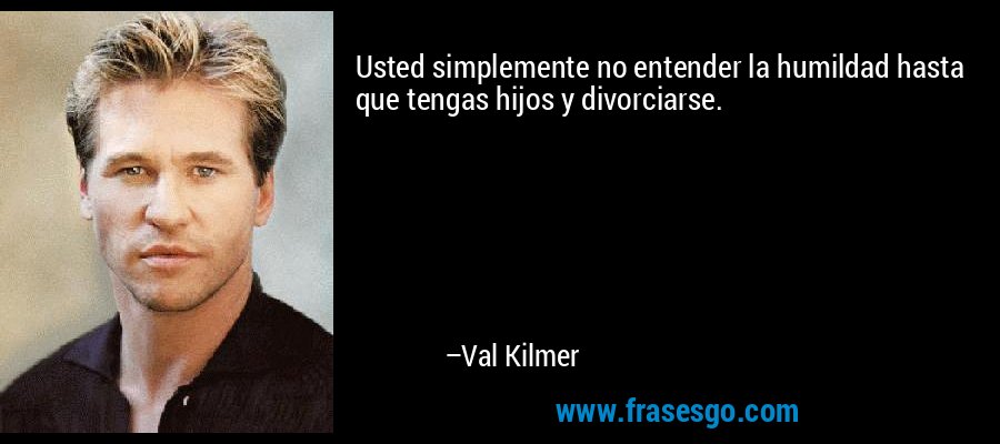 Usted simplemente no entender la humildad hasta que tengas hijos y divorciarse. – Val Kilmer