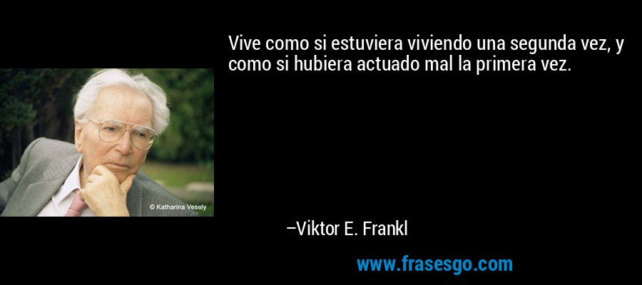 Vive como si estuviera viviendo una segunda vez, y como si hubiera actuado mal la primera vez. – Viktor E. Frankl