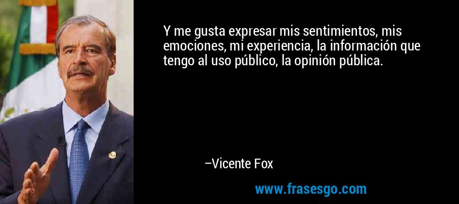 Y me gusta expresar mis sentimientos, mis emociones, mi experiencia, la información que tengo al uso público, la opinión pública. – Vicente Fox
