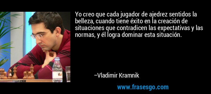 Yo creo que cada jugador de ajedrez sentidos la belleza, cuando tiene éxito en la creación de situaciones que contradicen las expectativas y las normas, y él logra dominar esta situación. – Vladimir Kramnik