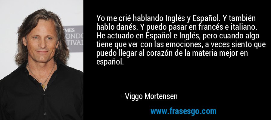 Yo me crié hablando Inglés y Español. Y también hablo danés. Y puedo pasar en francés e italiano. He actuado en Español e Inglés, pero cuando algo tiene que ver con las emociones, a veces siento que puedo llegar al corazón de la materia mejor en español. – Viggo Mortensen