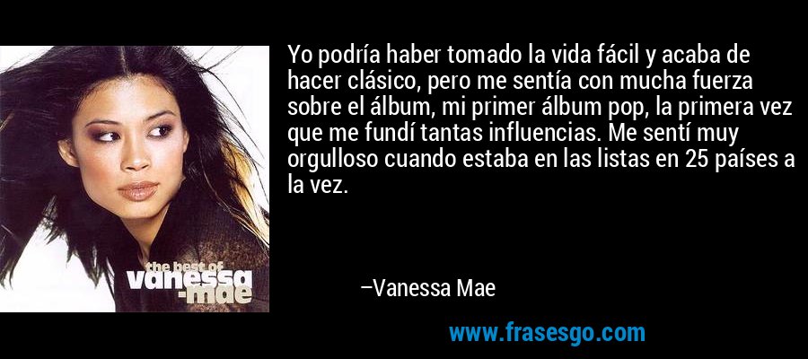 Yo podría haber tomado la vida fácil y acaba de hacer clásico, pero me sentía con mucha fuerza sobre el álbum, mi primer álbum pop, la primera vez que me fundí tantas influencias. Me sentí muy orgulloso cuando estaba en las listas en 25 países a la vez. – Vanessa Mae