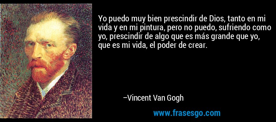 Yo puedo muy bien prescindir de Dios, tanto en mi vida y en mi pintura, pero no puedo, sufriendo como yo, prescindir de algo que es más grande que yo, que es mi vida, el poder de crear. – Vincent Van Gogh