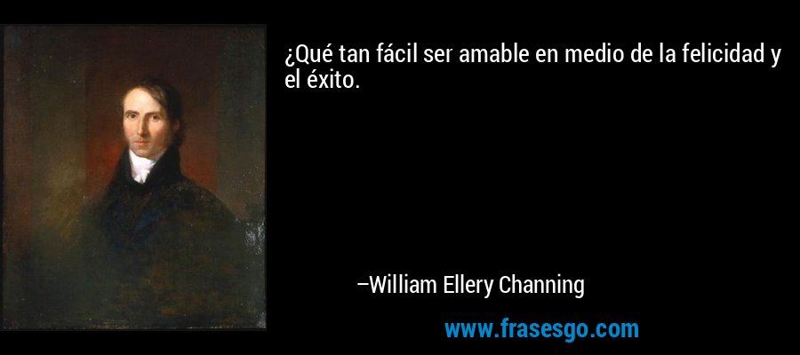 ¿Qué tan fácil ser amable en medio de la felicidad y el éxito. – William Ellery Channing