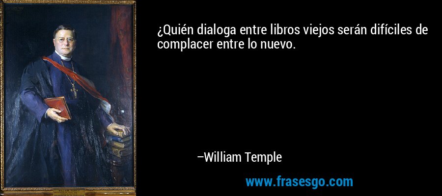 ¿Quién dialoga entre libros viejos serán difíciles de complacer entre lo nuevo. – William Temple