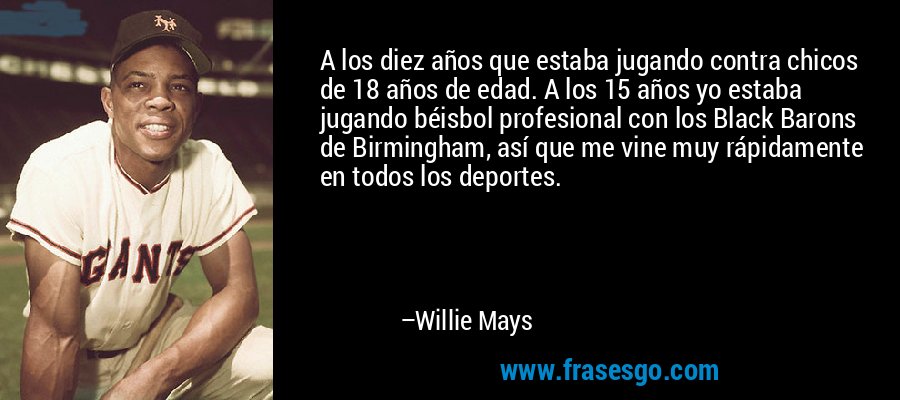 A los diez años que estaba jugando contra chicos de 18 años de edad. A los 15 años yo estaba jugando béisbol profesional con los Black Barons de Birmingham, así que me vine muy rápidamente en todos los deportes. – Willie Mays