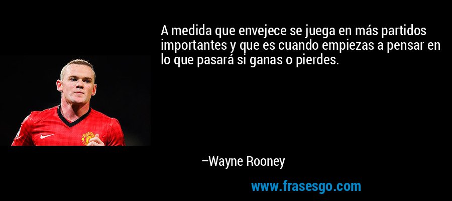 A medida que envejece se juega en más partidos importantes y que es cuando empiezas a pensar en lo que pasará si ganas o pierdes. – Wayne Rooney