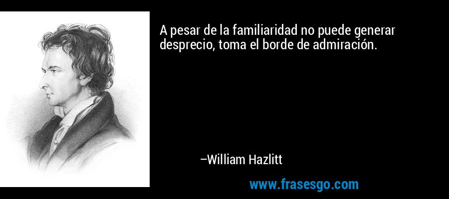 A pesar de la familiaridad no puede generar desprecio, toma el borde de admiración. – William Hazlitt