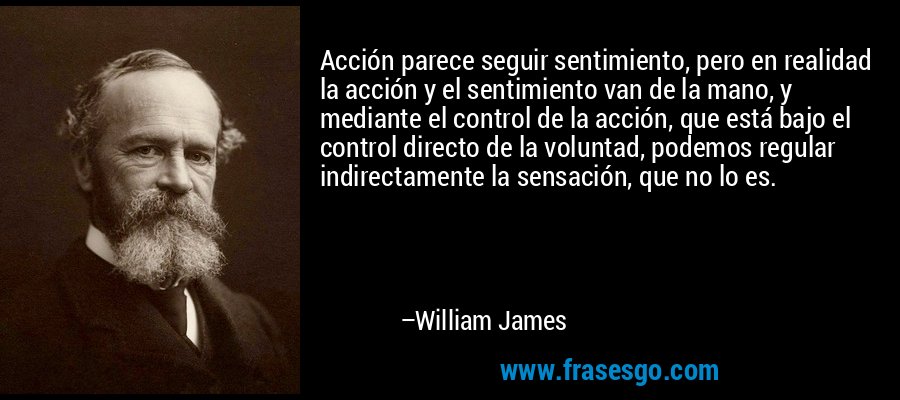 Acción parece seguir sentimiento, pero en realidad la acción y el sentimiento van de la mano, y mediante el control de la acción, que está bajo el control directo de la voluntad, podemos regular indirectamente la sensación, que no lo es. – William James