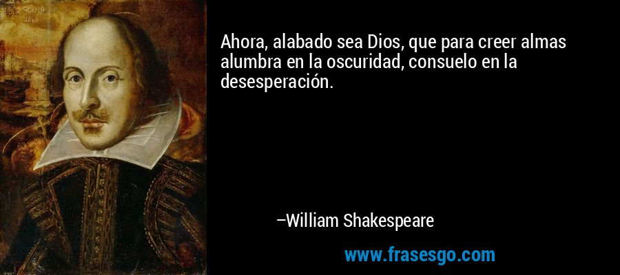 Ahora, alabado sea Dios, que para creer almas alumbra en la oscuridad, consuelo en la desesperación. – William Shakespeare