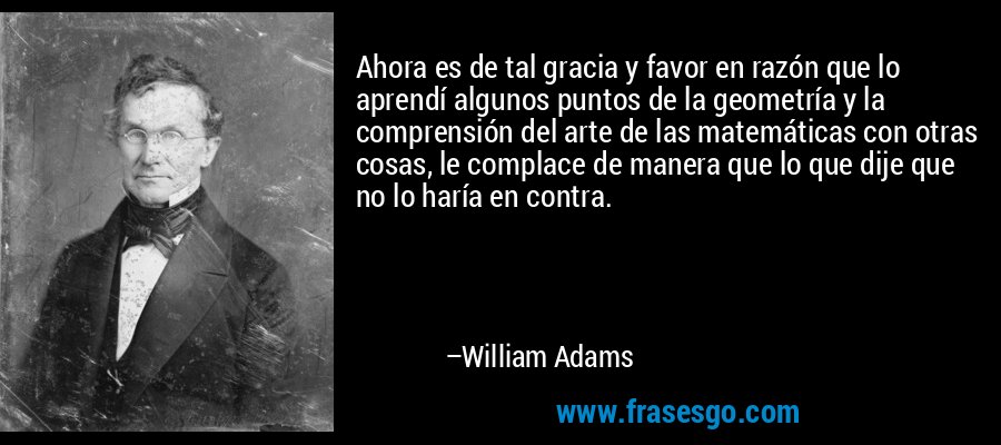 Ahora es de tal gracia y favor en razón que lo aprendí algunos puntos de la geometría y la comprensión del arte de las matemáticas con otras cosas, le complace de manera que lo que dije que no lo haría en contra. – William Adams