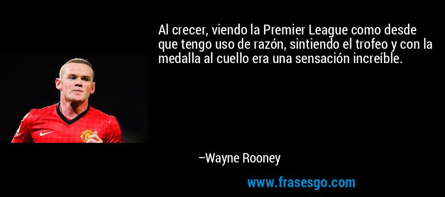 Al crecer, viendo la Premier League como desde que tengo uso de razón, sintiendo el trofeo y con la medalla al cuello era una sensación increíble. – Wayne Rooney