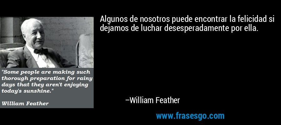 Algunos de nosotros puede encontrar la felicidad si dejamos de luchar desesperadamente por ella. – William Feather
