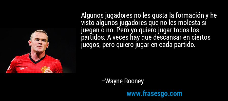 Algunos jugadores no les gusta la formación y he visto algunos jugadores que no les molesta si juegan o no. Pero yo quiero jugar todos los partidos. A veces hay que descansar en ciertos juegos, pero quiero jugar en cada partido. – Wayne Rooney