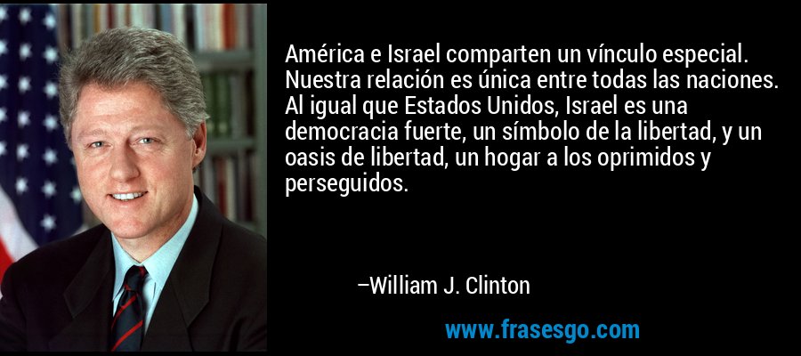 América e Israel comparten un vínculo especial. Nuestra relación es única entre todas las naciones. Al igual que Estados Unidos, Israel es una democracia fuerte, un símbolo de la libertad, y un oasis de libertad, un hogar a los oprimidos y perseguidos. – William J. Clinton