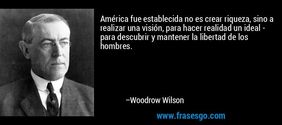 América fue establecida no es crear riqueza, sino a realizar una visión, para hacer realidad un ideal - para descubrir y mantener la libertad de los hombres. – Woodrow Wilson