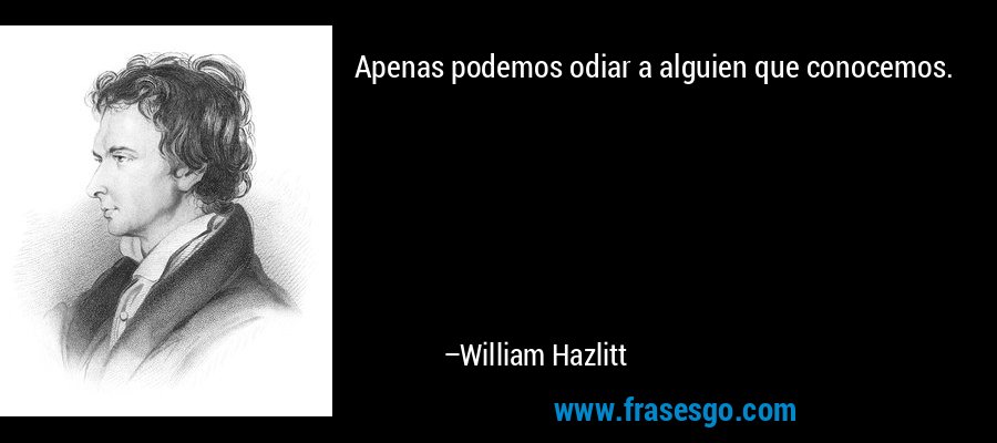 Apenas podemos odiar a alguien que conocemos. – William Hazlitt