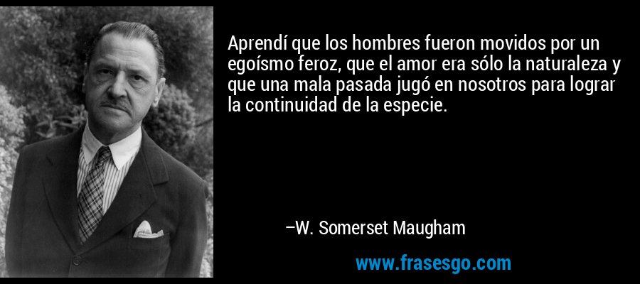 Aprendí que los hombres fueron movidos por un egoísmo feroz, que el amor era sólo la naturaleza y que una mala pasada jugó en nosotros para lograr la continuidad de la especie. – W. Somerset Maugham