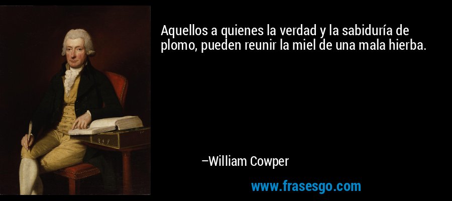Aquellos a quienes la verdad y la sabiduría de plomo, pueden reunir la miel de una mala hierba. – William Cowper