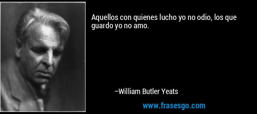 Aquellos con quienes lucho yo no odio, los que guardo yo no amo. – William Butler Yeats