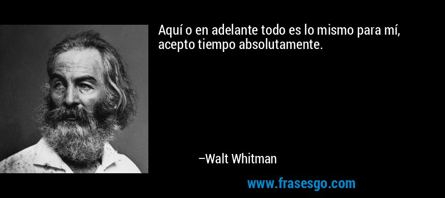 Aquí o en adelante todo es lo mismo para mí, acepto tiempo absolutamente. – Walt Whitman