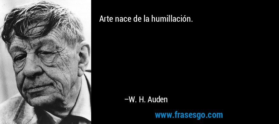 Arte nace de la humillación. – W. H. Auden