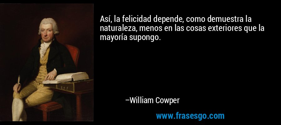Así, la felicidad depende, como demuestra la naturaleza, menos en las cosas exteriores que la mayoría supongo. – William Cowper
