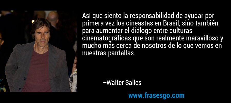 Así que siento la responsabilidad de ayudar por primera vez los cineastas en Brasil, sino también para aumentar el diálogo entre culturas cinematográficas que son realmente maravilloso y mucho más cerca de nosotros de lo que vemos en nuestras pantallas. – Walter Salles