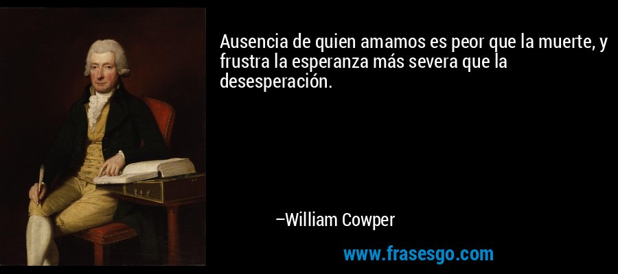 Ausencia de quien amamos es peor que la muerte, y frustra la esperanza más severa que la desesperación. – William Cowper