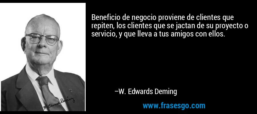 Beneficio de negocio proviene de clientes que repiten, los clientes que se jactan de su proyecto o servicio, y que lleva a tus amigos con ellos. – W. Edwards Deming