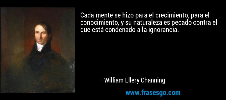 Cada mente se hizo para el crecimiento, para el conocimiento, y su naturaleza es pecado contra el que está condenado a la ignorancia. – William Ellery Channing
