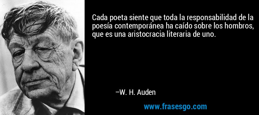 Cada poeta siente que toda la responsabilidad de la poesía contemporánea ha caído sobre los hombros, que es una aristocracia literaria de uno. – W. H. Auden