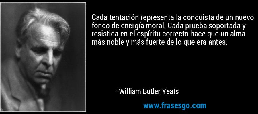 Cada tentación representa la conquista de un nuevo fondo de energía moral. Cada prueba soportada y resistida en el espíritu correcto hace que un alma más noble y más fuerte de lo que era antes. – William Butler Yeats