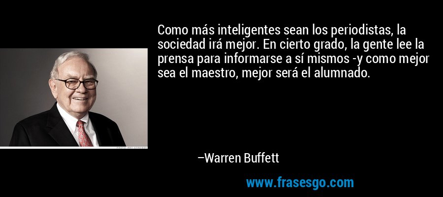 Como más inteligentes sean los periodistas, la sociedad irá mejor. En cierto grado, la gente lee la prensa para informarse a sí mismos -y como mejor sea el maestro, mejor será el alumnado. – Warren Buffett