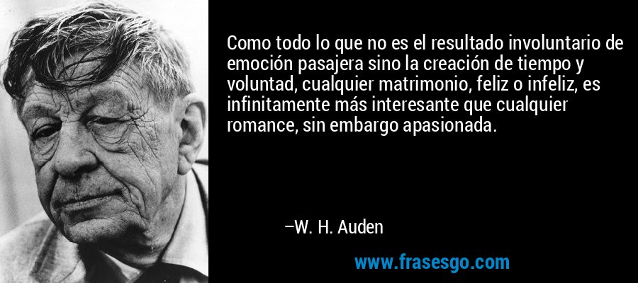 Como todo lo que no es el resultado involuntario de emoción pasajera sino la creación de tiempo y voluntad, cualquier matrimonio, feliz o infeliz, es infinitamente más interesante que cualquier romance, sin embargo apasionada. – W. H. Auden