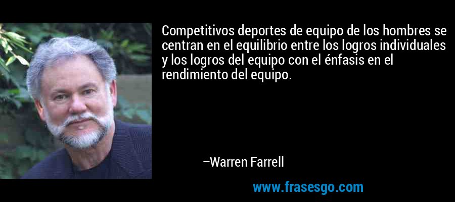 Competitivos deportes de equipo de los hombres se centran en el equilibrio entre los logros individuales y los logros del equipo con el énfasis en el rendimiento del equipo. – Warren Farrell