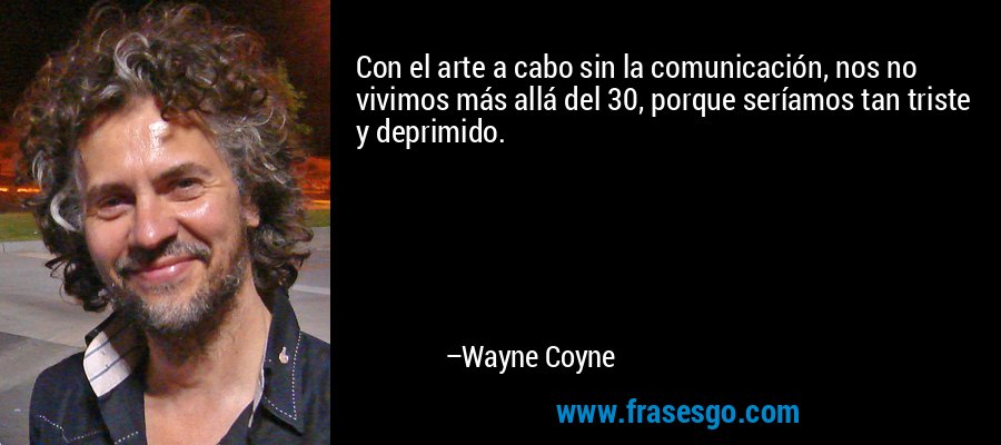 Con el arte a cabo sin la comunicación, nos no vivimos más allá del 30, porque seríamos tan triste y deprimido. – Wayne Coyne
