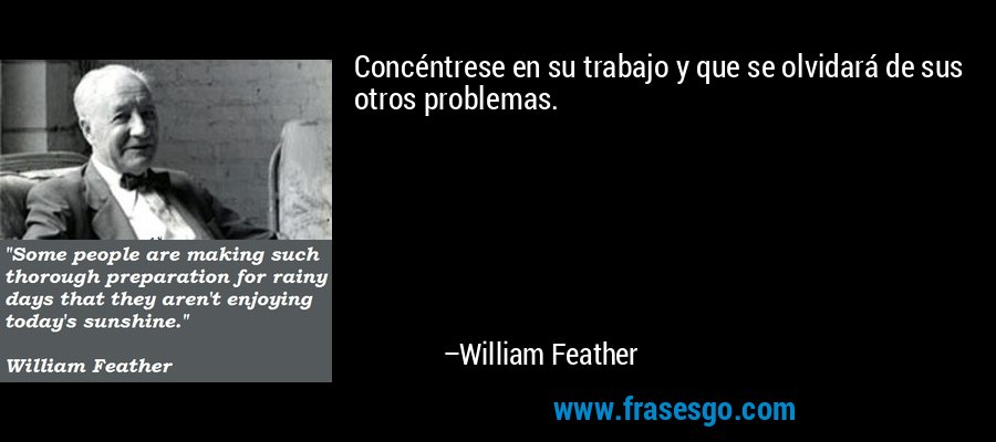 Concéntrese en su trabajo y que se olvidará de sus otros problemas. – William Feather